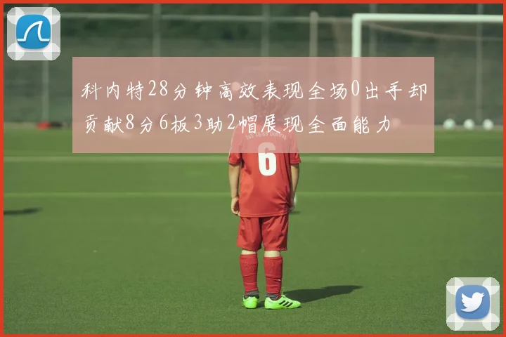 科内特28分钟高效表现全场0出手却贡献8分6板3助2帽展现全面能力