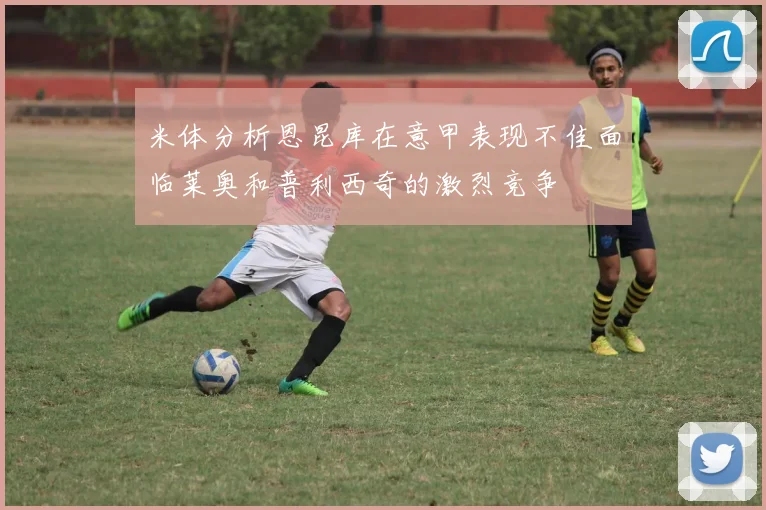 米体分析恩昆库在意甲表现不佳面临莱奥和普利西奇的激烈竞争