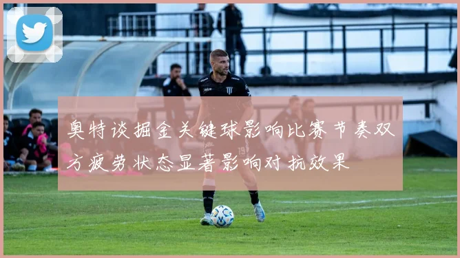 奥特谈掘金关键球影响比赛节奏双方疲劳状态显著影响对抗效果