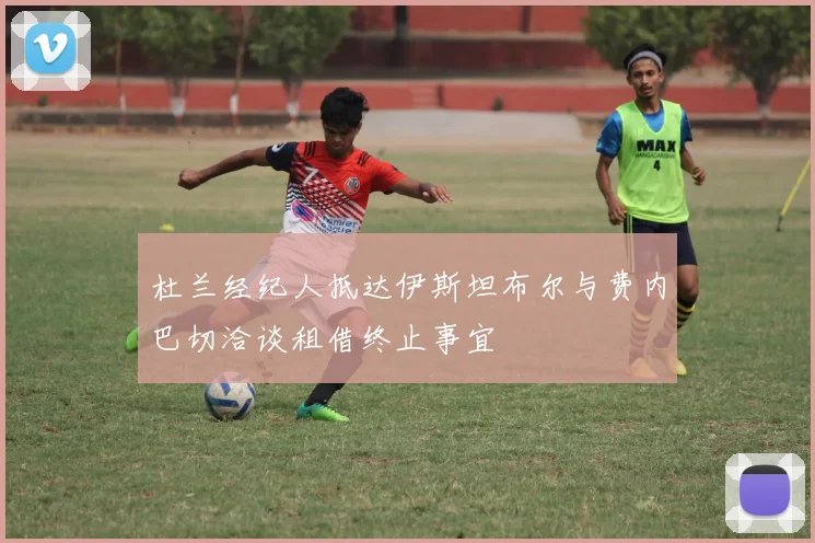 杜兰经纪人抵达伊斯坦布尔与费内巴切洽谈租借终止事宜