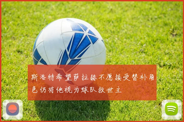 斯洛特希望萨拉赫不愿接受替补角色仍将他视为球队救世主